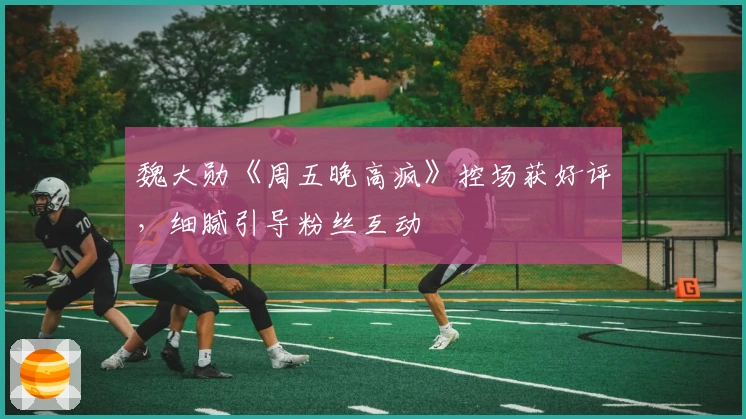 魏大勋《周五晚高疯》控场获好评，细腻引导粉丝互动