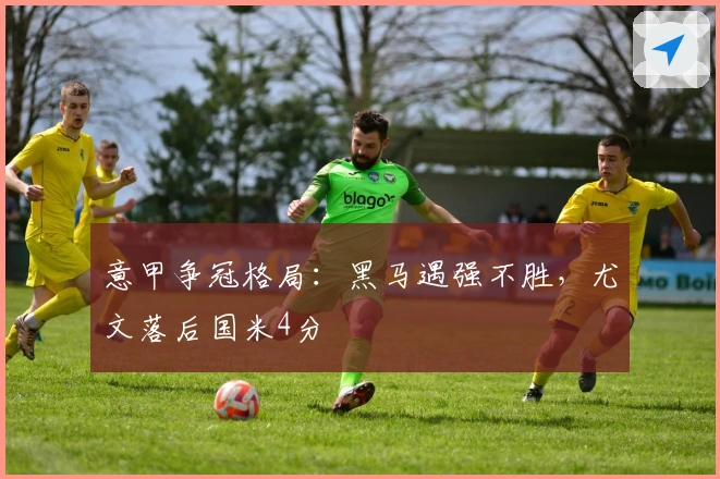 意甲争冠格局：黑马遇强不胜，尤文落后国米4分