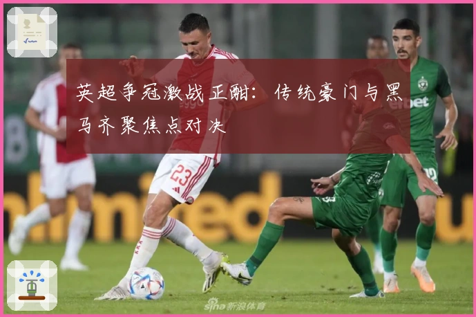 英超争冠激战正酣:传统豪门与黑马齐聚焦点对决