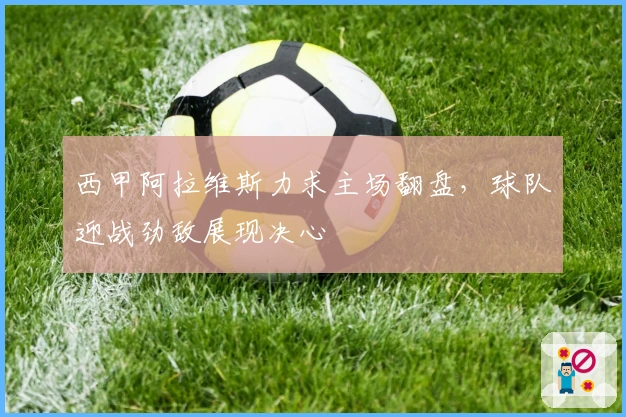 西甲阿拉维斯力求主场翻盘,球队迎战劲敌展现决心