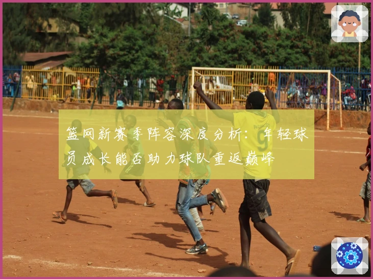 篮网新赛季阵容深度分析:年轻球员成长能否助力球队重返巅峰