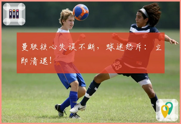 曼联核心失误不断，球迷怒斥：立即清退！