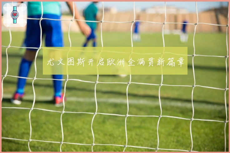 尤文图斯开启欧洲全满贯新篇章