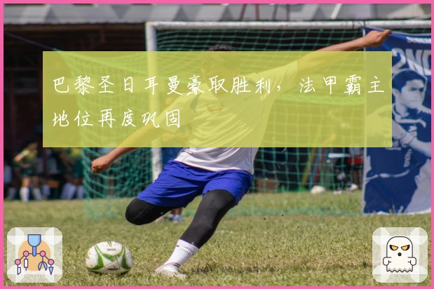 巴黎圣日耳曼豪取胜利，法甲霸主地位再度巩固