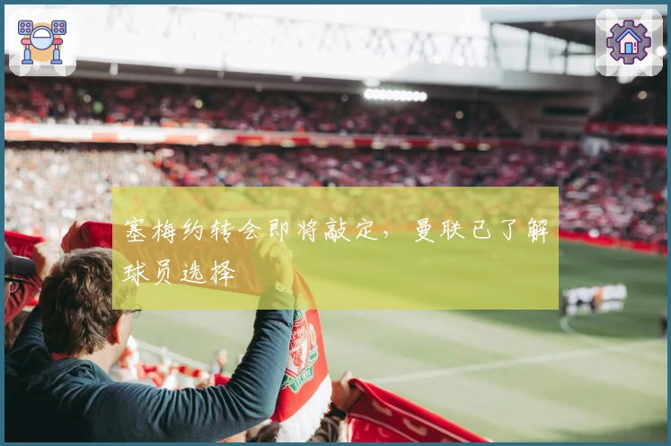 塞梅约转会即将敲定，曼联已了解球员选择