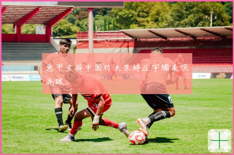 意甲女排中国对决朱婷庄宇珊表现亮眼