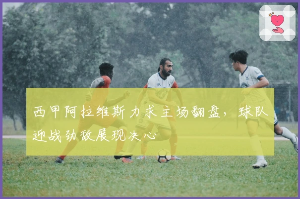 西甲阿拉维斯力求主场翻盘，球队迎战劲敌展现决心